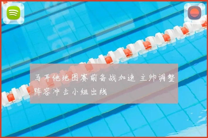 马耳他地图赛前备战加速 主帅调整阵容冲击小组出线